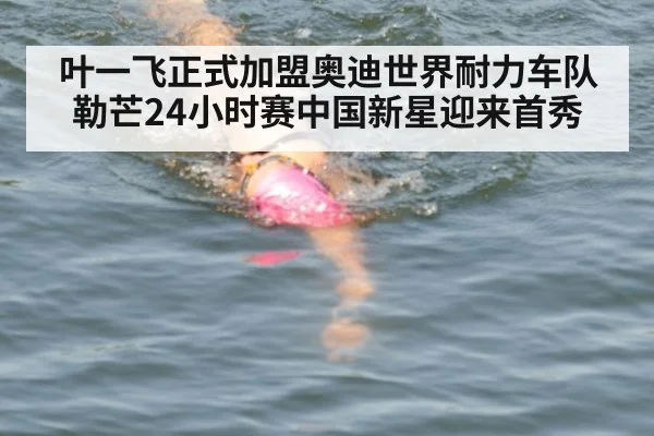 叶一飞正式加盟奥迪世界耐力车队 勒芒24小时赛中国新星迎来首秀