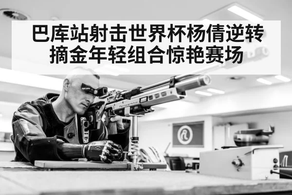 巴库站射击世界杯杨倩逆转摘金年轻组合惊艳赛场