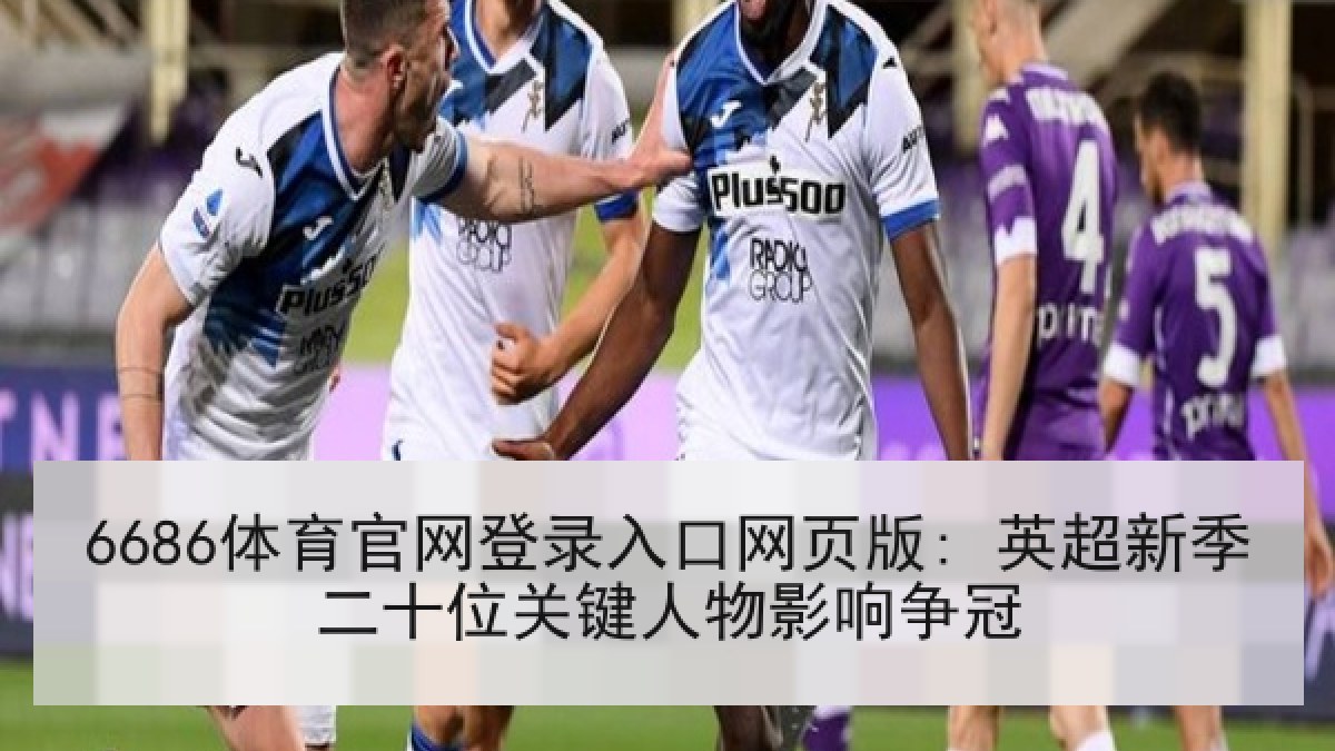 6686体育官网登录入口网页版: 英超新季二十位关键人物影响争冠