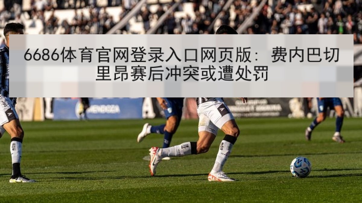 6686体育官网登录入口网页版: 费内巴切里昂赛后冲突或遭处罚 6686体育官网登录入口网页版: 费内巴切里昂赛后冲突或遭处罚